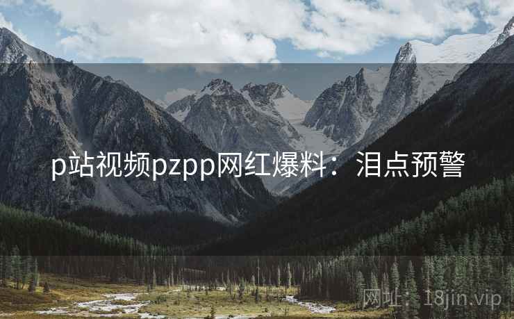 p站视频pzpp网红爆料：泪点预警