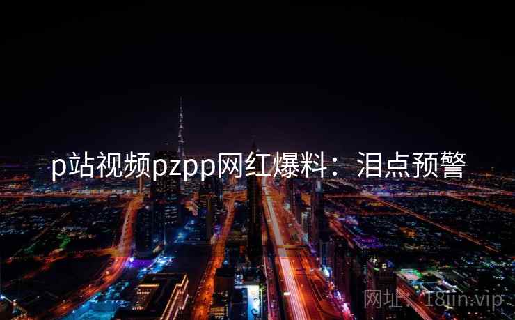 p站视频pzpp网红爆料：泪点预警