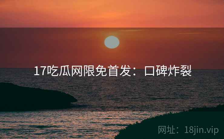 17吃瓜网限免首发：口碑炸裂