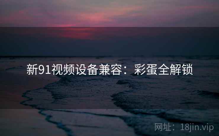 新91视频设备兼容：彩蛋全解锁