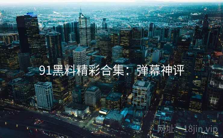 91黑料精彩合集：弹幕神评