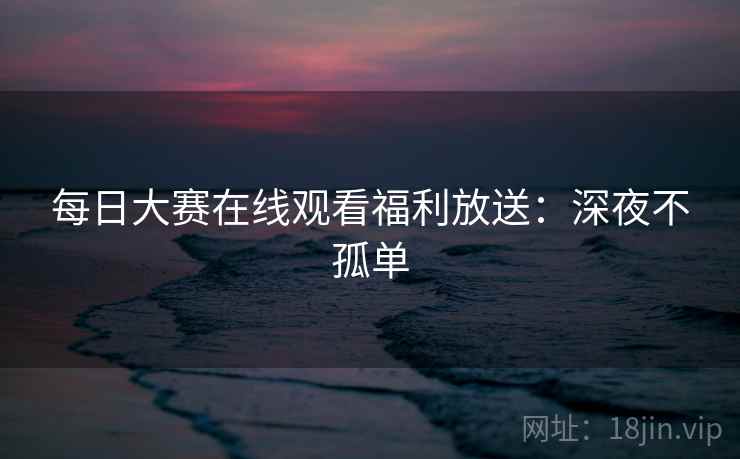 每日大赛在线观看福利放送：深夜不孤单