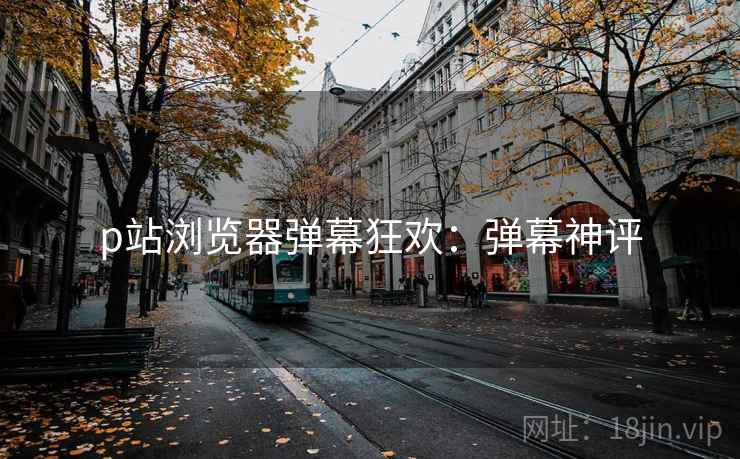 p站浏览器弹幕狂欢：弹幕神评
