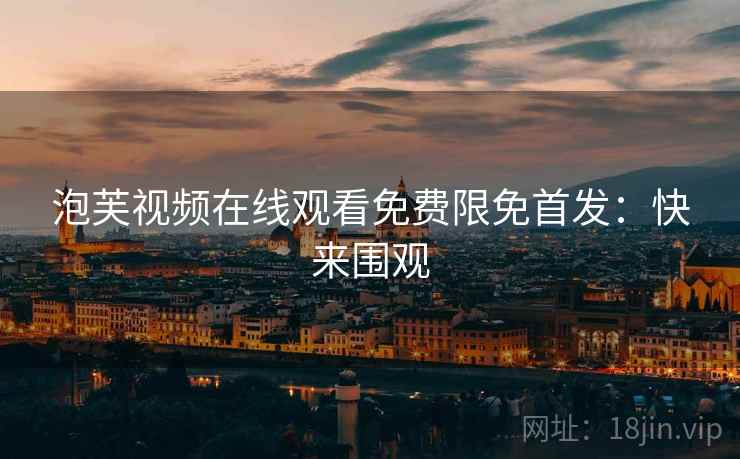 泡芙视频在线观看免费限免首发：快来围观