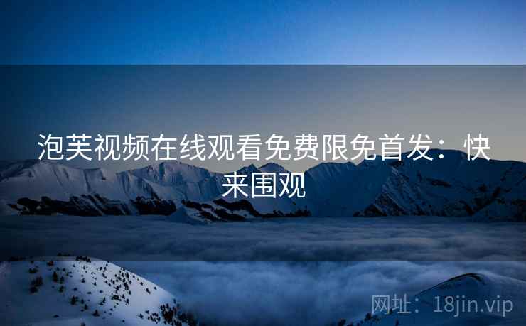 泡芙视频在线观看免费限免首发：快来围观