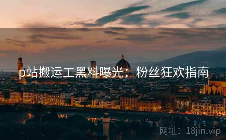 p站搬运工黑料曝光：粉丝狂欢指南