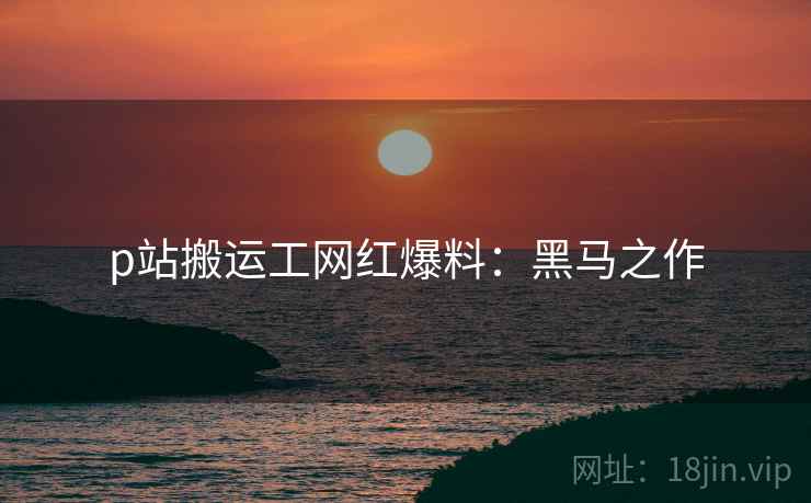 p站搬运工网红爆料：黑马之作