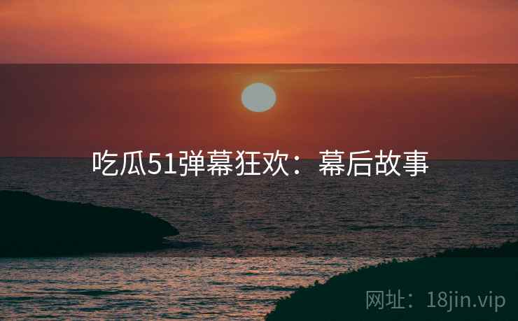 吃瓜51弹幕狂欢：幕后故事