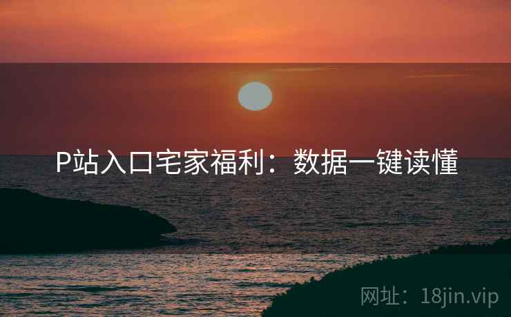 P站入口宅家福利：数据一键读懂