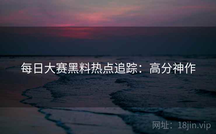 每日大赛黑料热点追踪:高分神作 每日大赛黑料热点追踪:高分神作