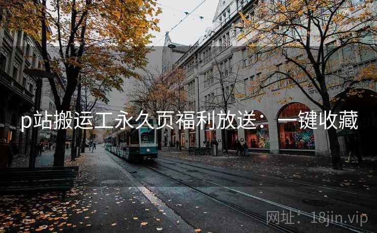p站搬运工永久页福利放送：一键收藏