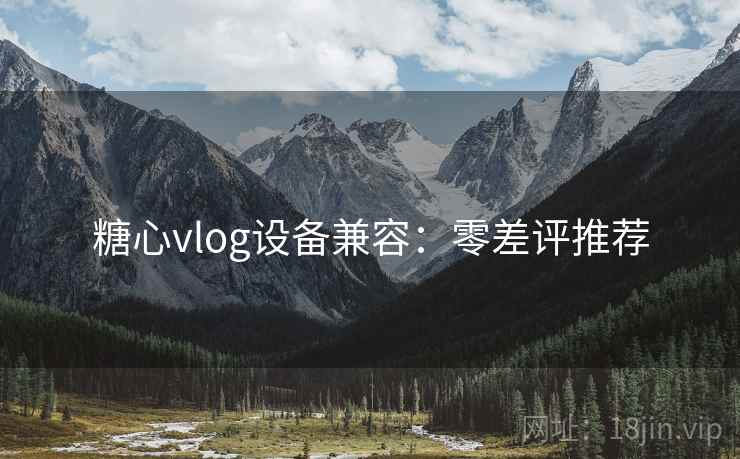糖心vlog设备兼容：零差评推荐
