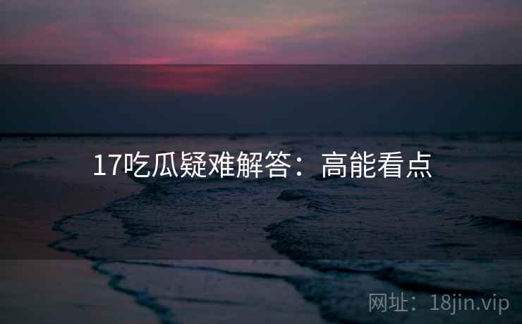 17吃瓜疑难解答:高能看点 17吃瓜疑难解答:高能看点