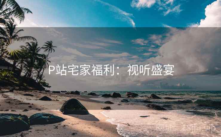 P站宅家福利：视听盛宴
