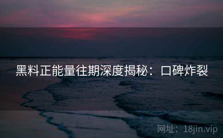 黑料正能量往期深度揭秘：口碑炸裂